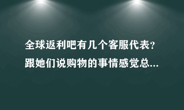 全球返利吧有几个客服代表？跟她们说购物的事情感觉总忙不过来，抽不出时间来解答我的问题