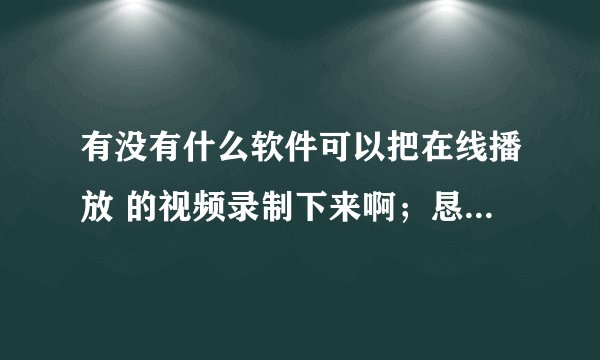 有没有什么软件可以把在线播放 的视频录制下来啊；恳请高手留下QQ号：