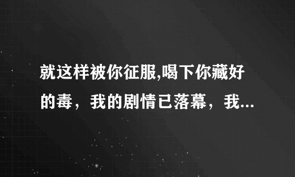 就这样被你征服,喝下你藏好的毒，我的剧情已落幕，我的爱恨已入土