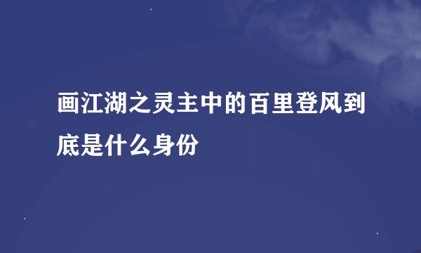 画江湖之灵主中的百里登风到底是什么身份