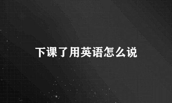 下课了用英语怎么说