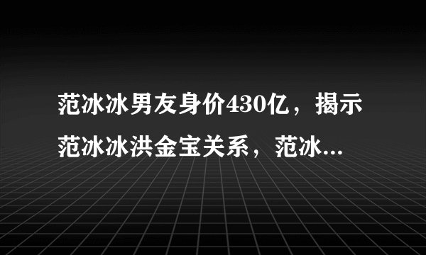 范冰冰男友身价430亿，揭示范冰冰洪金宝关系，范冰冰私生子地图