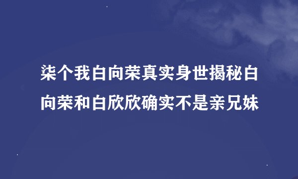 柒个我白向荣真实身世揭秘白向荣和白欣欣确实不是亲兄妹