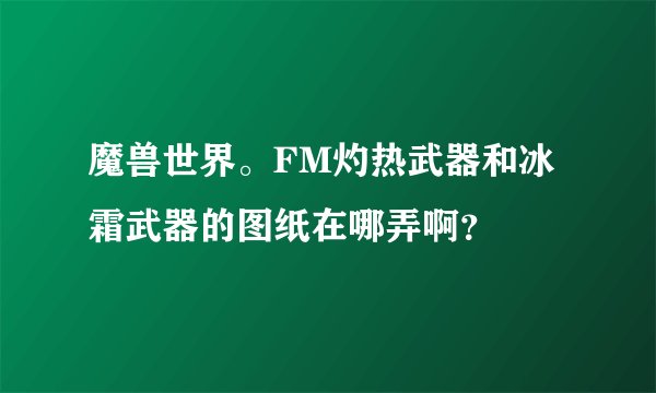 魔兽世界。FM灼热武器和冰霜武器的图纸在哪弄啊？