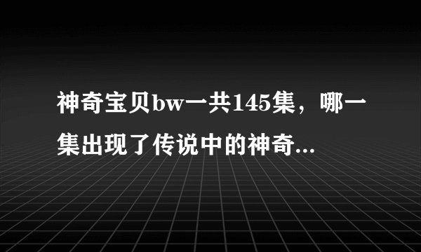 神奇宝贝bw一共145集，哪一集出现了传说中的神奇宝贝，要详细的集数和名字