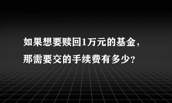 如果想要赎回1万元的基金，那需要交的手续费有多少？