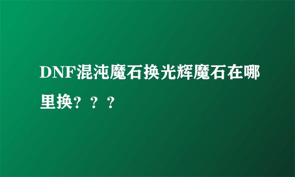 DNF混沌魔石换光辉魔石在哪里换？？？