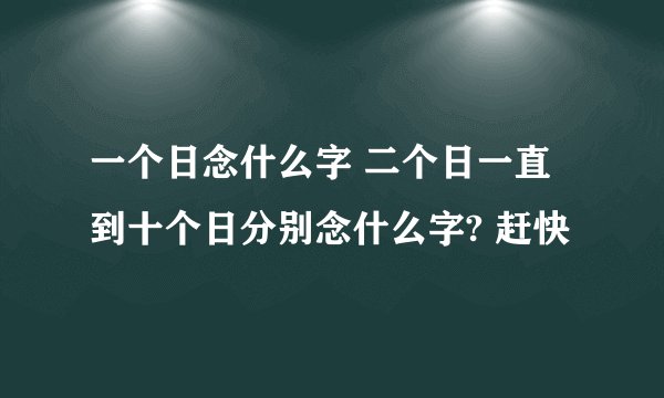 一个日念什么字 二个日一直到十个日分别念什么字? 赶快