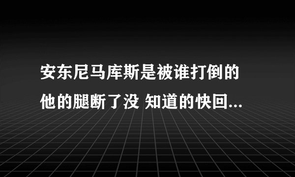 安东尼马库斯是被谁打倒的 他的腿断了没 知道的快回答 谢谢你们了
