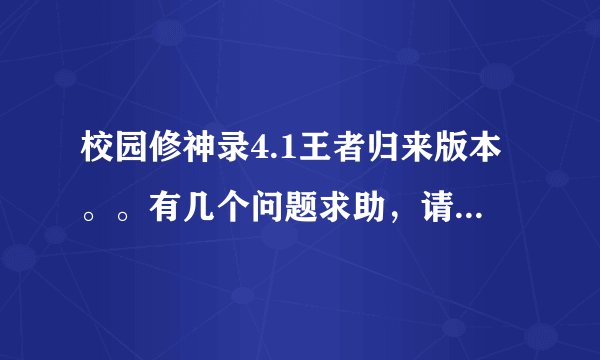 校园修神录4.1王者归来版本。。有几个问题求助，请详细解答，谢谢