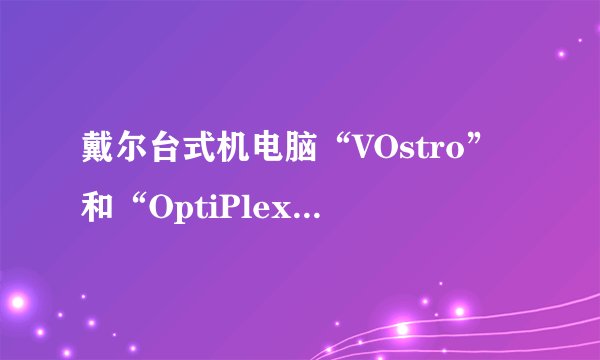 戴尔台式机电脑“VOstro”和“OptiPlex”有什么区别？