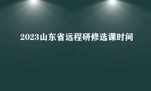 2023山东省远程研修选课时间