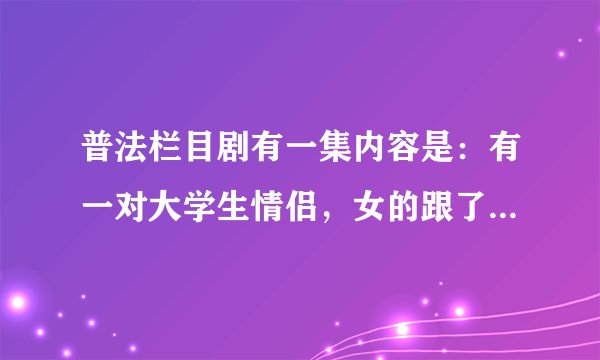 普法栏目剧有一集内容是：有一对大学生情侣，女的跟了有钱人，后来男的成了老板，女的想和他复合，求剧名