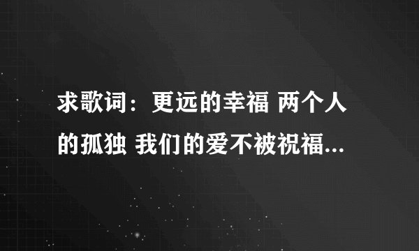 求歌词：更远的幸福 两个人的孤独 我们的爱不被祝福 只能反反复复 是哪首歌的歌词啊？
