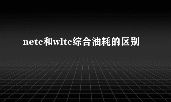 netc和wltc综合油耗的区别