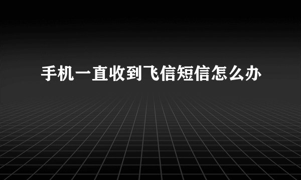 手机一直收到飞信短信怎么办