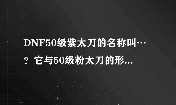 DNF50级紫太刀的名称叫…？它与50级粉太刀的形状大致一样吗？