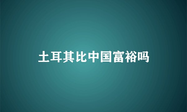 土耳其比中国富裕吗