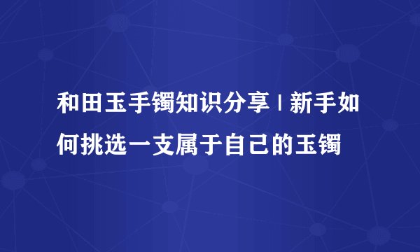 和田玉手镯知识分享 | 新手如何挑选一支属于自己的玉镯