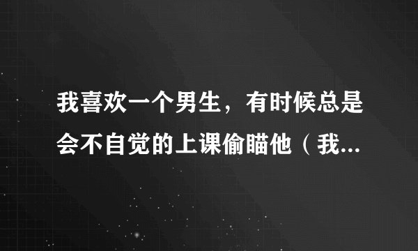 我喜欢一个男生，有时候总是会不自觉的上课偷瞄他（我想这是正常的做法）不知道是不是我看的太频繁，有时