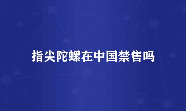 指尖陀螺在中国禁售吗