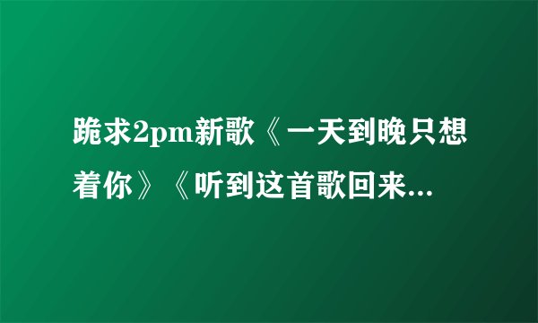 跪求2pm新歌《一天到晚只想着你》《听到这首歌回来吧》的中文译文和中文发音版【我要学还要懂意思】