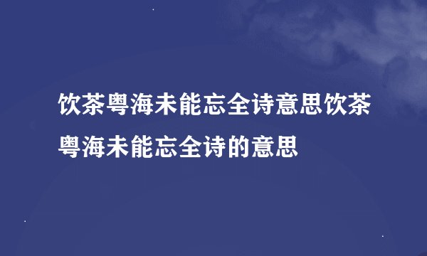 饮茶粤海未能忘全诗意思饮茶粤海未能忘全诗的意思