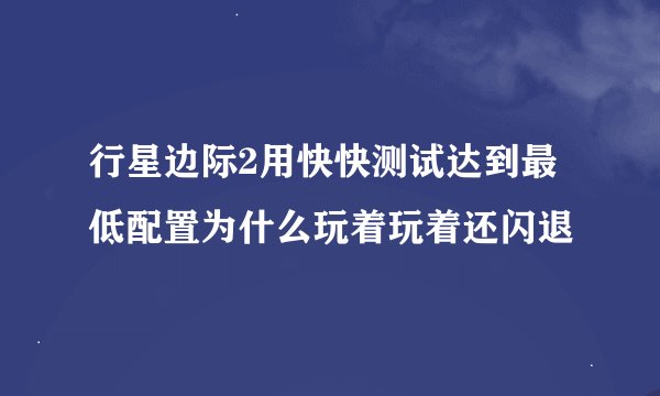 行星边际2用快快测试达到最低配置为什么玩着玩着还闪退