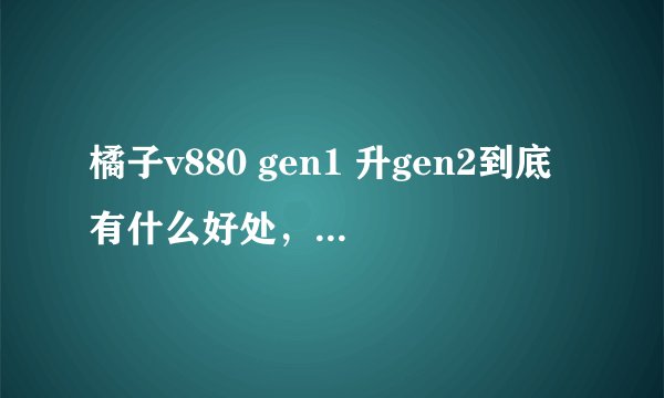 橘子v880 gen1 升gen2到底有什么好处，要靠谱，不要随便复制