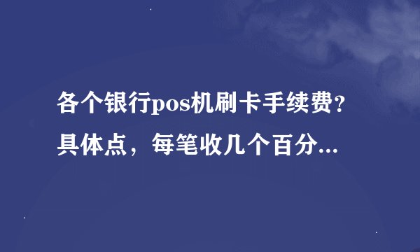 各个银行pos机刷卡手续费？具体点，每笔收几个百分点，多少封顶的,至少多少？要近1,年的