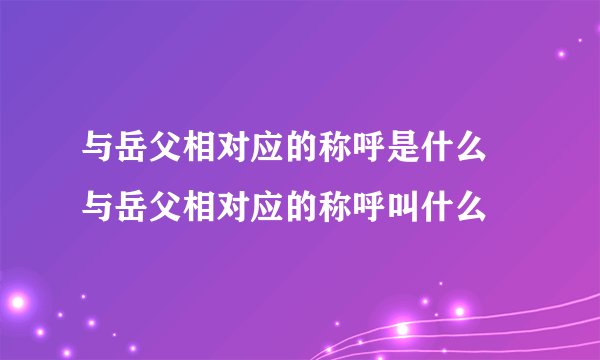 与岳父相对应的称呼是什么 与岳父相对应的称呼叫什么