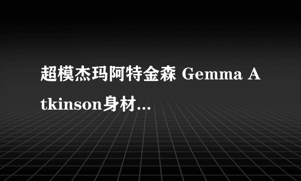 超模杰玛阿特金森 Gemma Atkinson身材超好图片写真