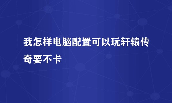 我怎样电脑配置可以玩轩辕传奇要不卡