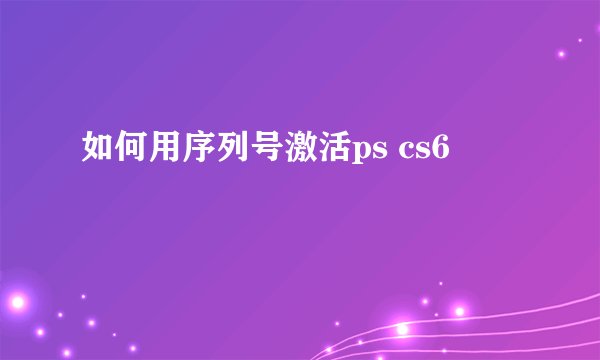 如何用序列号激活ps cs6