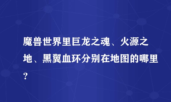 魔兽世界里巨龙之魂、火源之地、黑翼血环分别在地图的哪里？