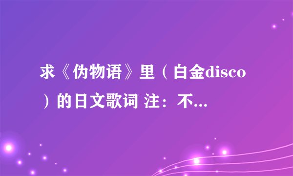 求《伪物语》里（白金disco）的日文歌词 注：不要汉语，不要罗马音。。不要汉语，不要罗马音。。不