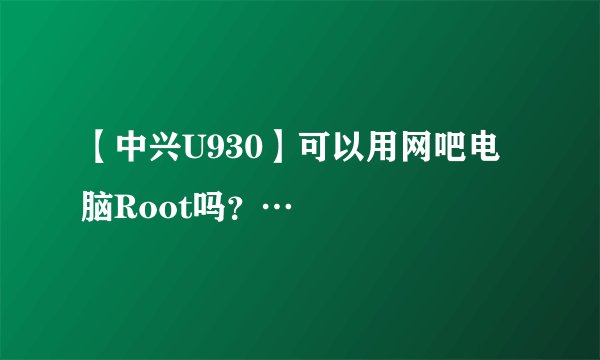 【中兴U930】可以用网吧电脑Root吗？…