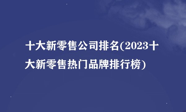 十大新零售公司排名(2023十大新零售热门品牌排行榜)