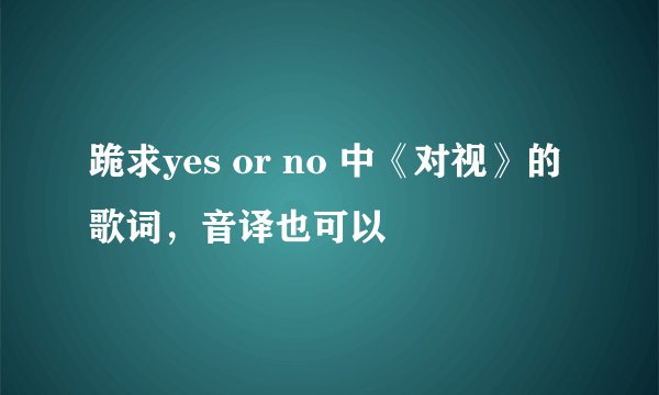 跪求yes or no 中《对视》的歌词，音译也可以