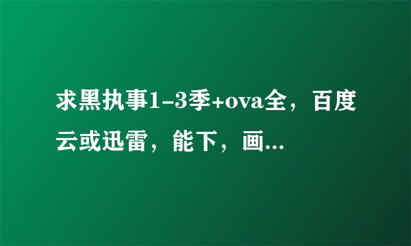求黑执事1-3季+ova全，百度云或迅雷，能下，画质1080或720，最好1080，要能下，要能下，要能下！
