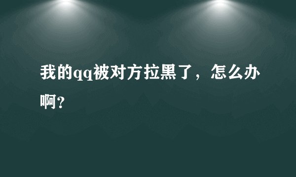 我的qq被对方拉黑了，怎么办啊？