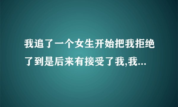 我追了一个女生开始把我拒绝了到是后来有接受了我,我该怎么办