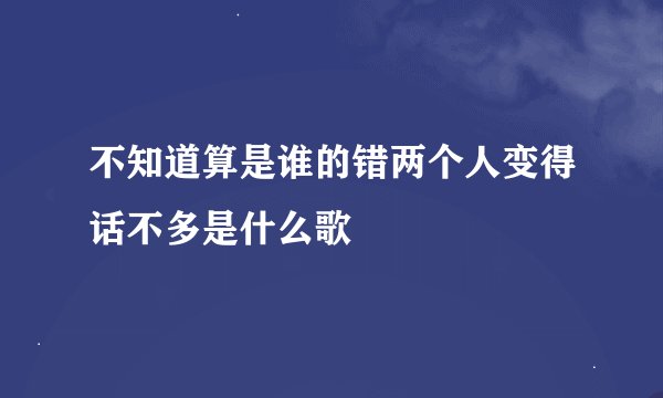 不知道算是谁的错两个人变得话不多是什么歌