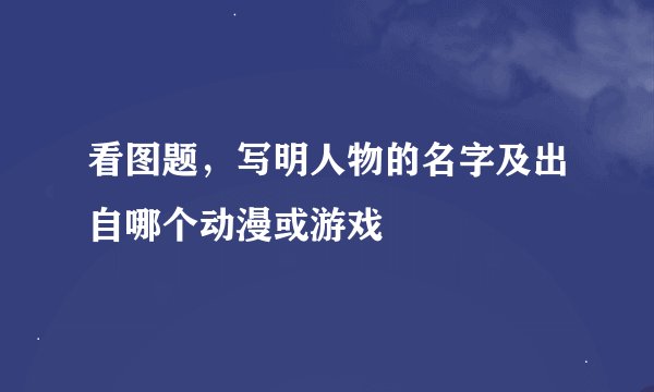 看图题，写明人物的名字及出自哪个动漫或游戏