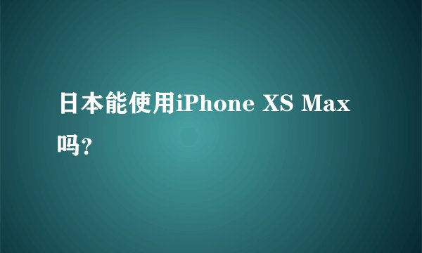 日本能使用iPhone XS Max吗？