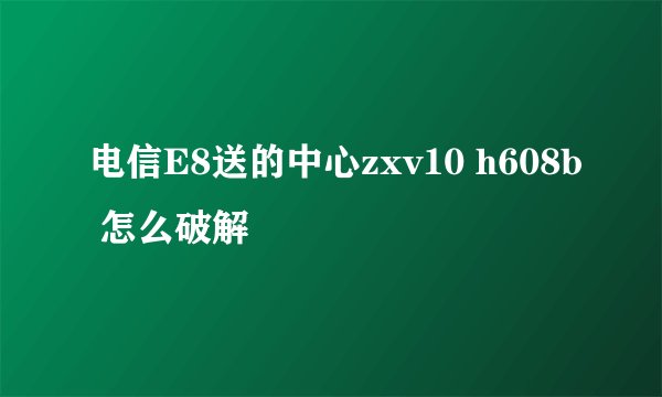 电信E8送的中心zxv10 h608b 怎么破解