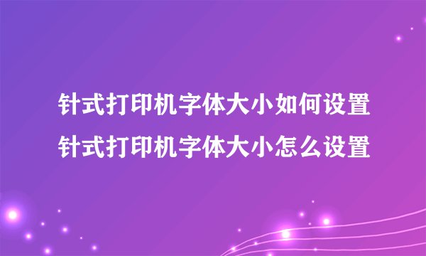 针式打印机字体大小如何设置针式打印机字体大小怎么设置