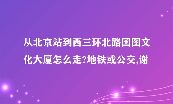 从北京站到西三环北路国图文化大厦怎么走?地铁或公交,谢