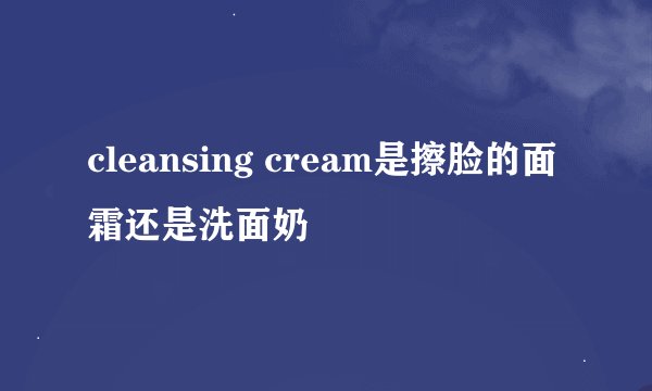 cleansing cream是擦脸的面霜还是洗面奶