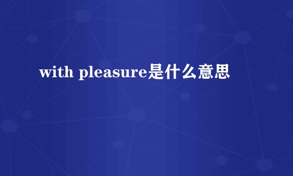 with pleasure是什么意思